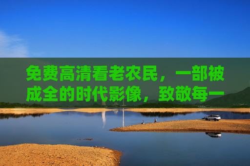 免费高清看老农民,一部被成全的时代影像,致敬每一份耕耘,老农民的时代影像,致敬每一份耕耘 免费高清看老农民,一部被成全的时代影像,致敬每一份耕耘,老农民的时代影像,致敬每一份耕耘