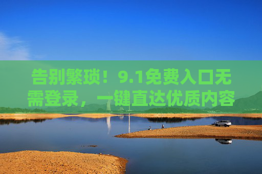 告别繁琐!9.1免费入口无需登录,一键直达优质内容,1免费入口无需登录,一键直达优质内容 告别繁琐!9.1免费入口无需登录,一键直达优质内容,1免费入口无需登录,一键直达优质内容