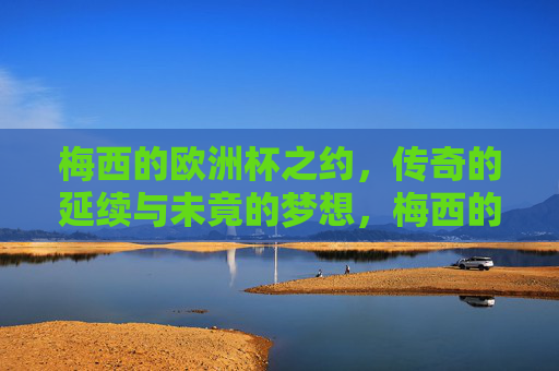 梅西的欧洲杯之约,传奇的延续与未竟的梦想,梅西的欧洲杯,传奇延续与未竟之梦 梅西的欧洲杯之约,传奇的延续与未竟的梦想,梅西的欧洲杯,传奇延续与未竟之梦
