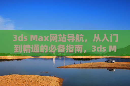 3ds Max网站导航,从入门到精通的必备指南,3ds Max网站导航,从入门到精通的必备指南 3ds Max网站导航,从入门到精通的必备指南,3ds Max网站导航,从入门到精通的必备指南