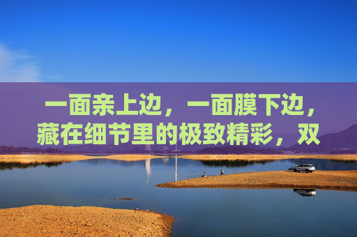 一面亲上边，一面膜下边，藏在细节里的极致精彩，双面细节藏极致