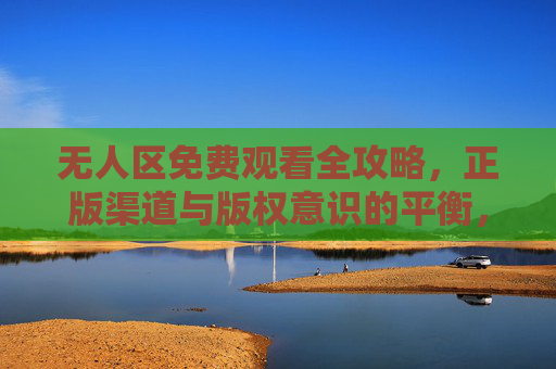 无人区免费观看全攻略，正版渠道与版权意识的平衡，无人区免费观看全攻略，正版渠道与版权意识的平衡