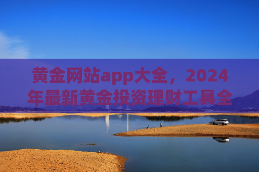 黄金网站app大全,2024年最新黄金投资理财工具全攻略,2024年最新黄金投资理财工具全攻略 黄金网站app大全,2024年最新黄金投资理财工具全攻略,2024年最新黄金投资理财工具全攻略
