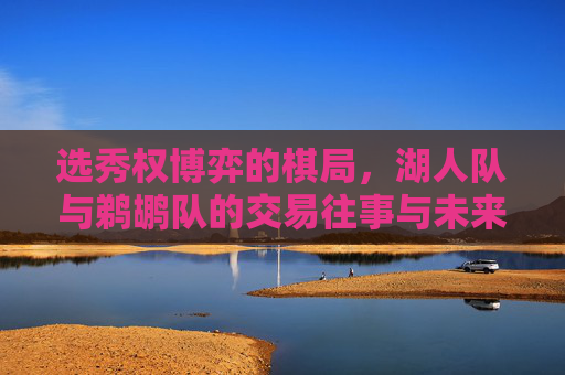 选秀权博弈的棋局,湖人队与鹈鹕队的交易往事与未来布局 选秀权博弈的棋局,湖人队与鹈鹕队的交易往事与未来布局