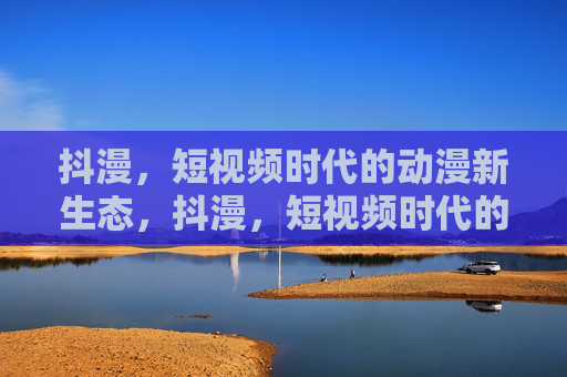 抖漫,短视频时代的动漫新生态,抖漫,短视频时代的动漫新生态 抖漫,短视频时代的动漫新生态,抖漫,短视频时代的动漫新生态
