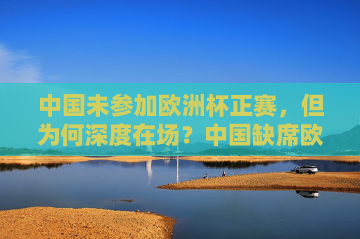 中国未参加欧洲杯正赛，但为何深度在场？中国缺席欧洲杯正赛，却深度在场