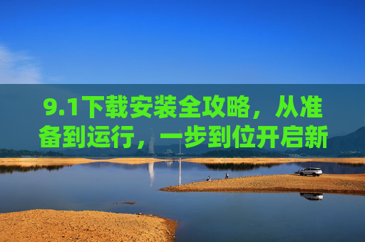 9.1下载安装全攻略，从准备到运行，一步到位开启新体验，1下载安装全攻略，从准备到运行，一步到位开启新体验