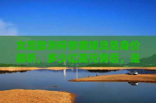 女足欧洲杯参赛球员总身价解析，多少亿美元背后，是女足运动的崛起？