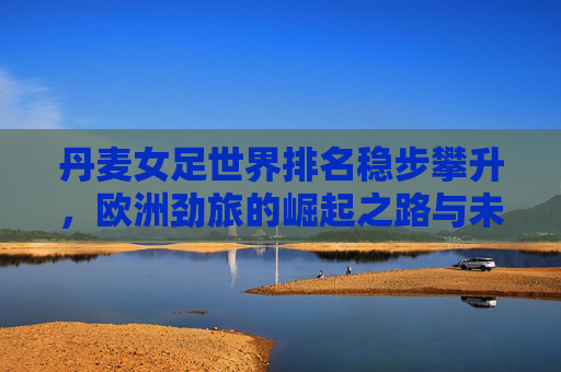 丹麦女足世界排名稳步攀升,欧洲劲旅的崛起之路与未来展望,丹麦女足崛起,欧洲劲旅的攀升与展望 丹麦女足世界排名稳步攀升,欧洲劲旅的崛起之路与未来展望,丹麦女足崛起,欧洲劲旅的攀升与展望