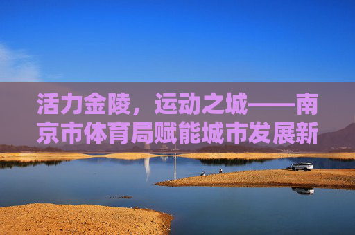 活力金陵,运动之城——南京市体育局赋能城市发展新篇章 活力金陵,运动之城——南京市体育局赋能城市发展新篇章