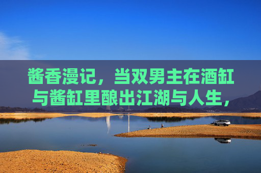 酱香漫记，当双男主在酒缸与酱缸里酿出江湖与人生，酱香双男主，酒缸酱缸酿江湖人生
