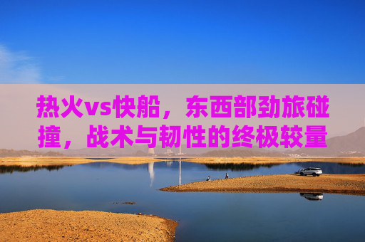 热火vs快船,东西部劲旅碰撞,战术与韧性的终极较量,东西部劲旅碰撞,热火vs快船战术与韧性终极对决 热火vs快船,东西部劲旅碰撞,战术与韧性的终极较量,东西部劲旅碰撞,热火vs快船战术与韧性终极对决