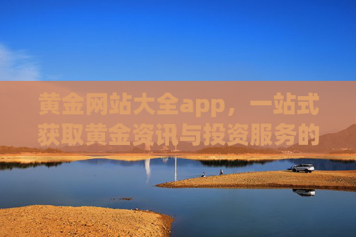 黄金网站大全app,一站式获取黄金资讯与投资服务的实用指南,黄金网站大全app,一站式黄金资讯与投资服务实用指南 黄金网站大全app,一站式获取黄金资讯与投资服务的实用指南,黄金网站大全app,一站式黄金资讯与投资服务实用指南