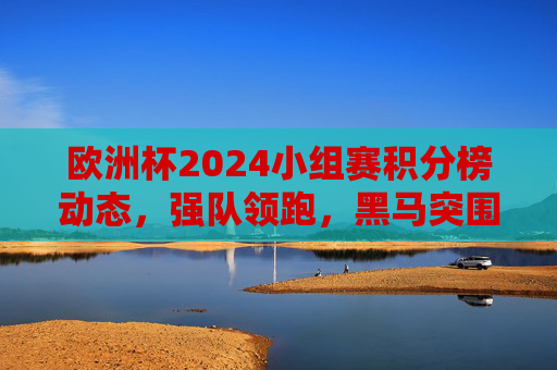欧洲杯2024小组赛积分榜动态,强队领跑,黑马突围,欧洲杯2024小组赛积分榜动态,强队领跑黑马突围 欧洲杯2024小组赛积分榜动态,强队领跑,黑马突围,欧洲杯2024小组赛积分榜动态,强队领跑黑马突围