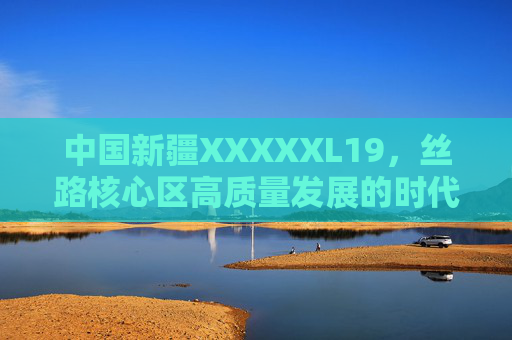 中国新疆XXXXXL19，丝路核心区高质量发展的时代答卷，新疆，丝路核心区高质量发展的时代答卷