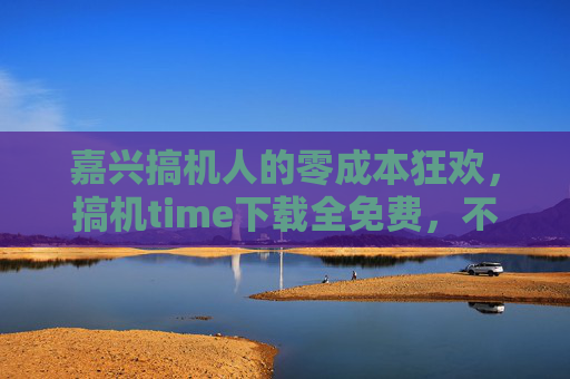 嘉兴搞机人的零成本狂欢,搞机time下载全免费,不玩不花钱!嘉兴搞机人零成本狂欢,搞机time下载全免费,不玩不花钱! 嘉兴搞机人的零成本狂欢,搞机time下载全免费,不玩不花钱!嘉兴搞机人零成本狂欢,搞机time下载全免费,不玩不花钱!