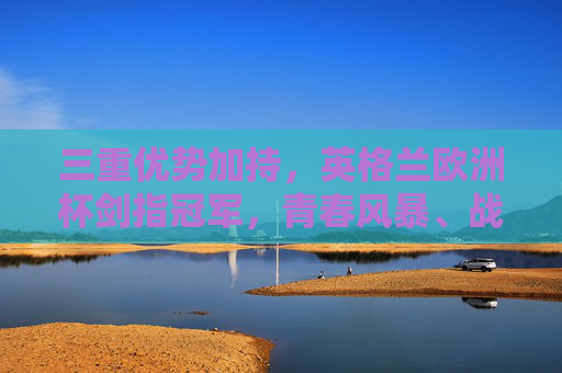 三重优势加持，英格兰欧洲杯剑指冠军，青春风暴、战术革新与冠军渴望，三重优势加持，英格兰欧洲杯剑指冠军
