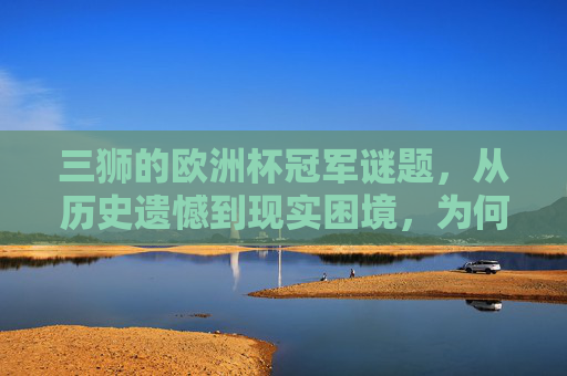 三狮的欧洲杯冠军谜题，从历史遗憾到现实困境，为何总是差一口气？三狮欧洲杯差一口气，历史与现实困境的谜题