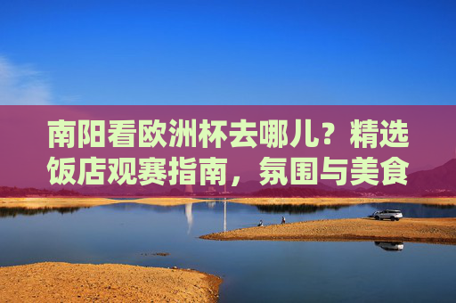 南阳看欧洲杯去哪儿？精选饭店观赛指南，氛围与美食一站搞定！南阳欧洲杯观赛饭店指南，氛围美食一站搞定