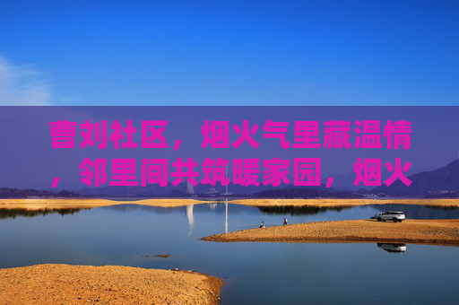 曹刘社区，烟火气里藏温情，邻里间共筑暖家园，烟火邻里暖家园