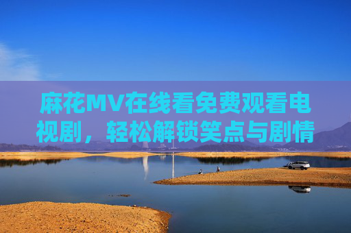麻花MV在线看免费观看电视剧，轻松解锁笑点与剧情，一站式追剧指南，麻花MV免费看剧，笑点剧情一站式解锁，追剧指南