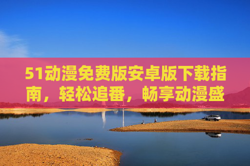 51动漫免费版安卓版下载指南，轻松追番，畅享动漫盛宴，51动漫免费版安卓下载指南，轻松追番畅享动漫盛宴