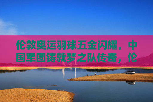 伦敦奥运羽球五金闪耀,中国军团铸就梦之队传奇,伦敦奥运羽球五金闪耀,中国军团铸就梦之队传奇 伦敦奥运羽球五金闪耀,中国军团铸就梦之队传奇,伦敦奥运羽球五金闪耀,中国军团铸就梦之队传奇
