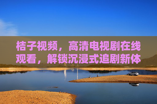 桔子视频,高清电视剧在线观看,解锁沉浸式追剧新体验,桔子视频,高清电视剧在线观看,解锁沉浸式追剧新体验 桔子视频,高清电视剧在线观看,解锁沉浸式追剧新体验,桔子视频,高清电视剧在线观看,解锁沉浸式追剧新体验
