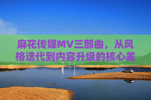 麻花传媒MV三部曲,从风格迭代到内容升级的核心差异解析,麻花传媒MV三部曲,风格迭代与内容升级的核心差异解析 麻花传媒MV三部曲,从风格迭代到内容升级的核心差异解析,麻花传媒MV三部曲,风格迭代与内容升级的核心差异解析