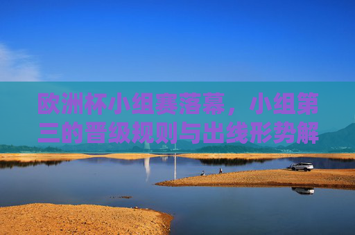 欧洲杯小组赛落幕，小组第三的晋级规则与出线形势解析，欧洲杯小组赛收官，小组第三晋级规则及出线形势解析
