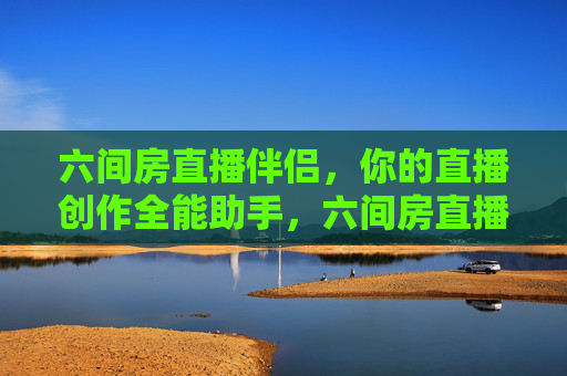 六间房直播伴侣，你的直播创作全能助手，六间房直播伴侣，直播创作全能助手