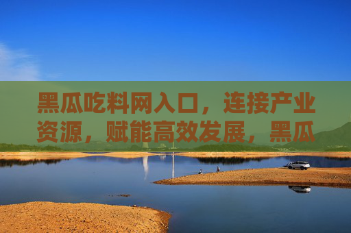 黑瓜吃料网入口，连接产业资源，赋能高效发展，黑瓜吃料网入口，链接产业资源，赋能高效发展