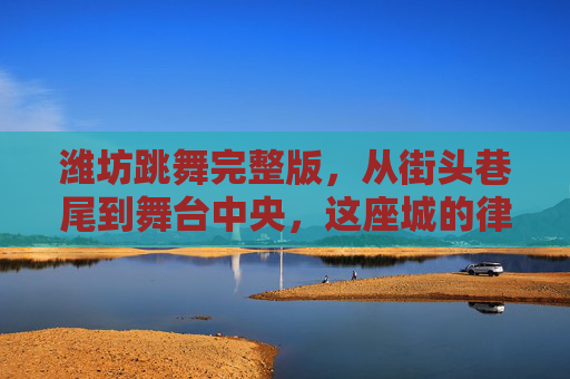 潍坊跳舞完整版,从街头巷尾到舞台中央,这座城的律动密码,潍坊跳舞完整版,街头巷尾到舞台中央的律动密码 潍坊跳舞完整版,从街头巷尾到舞台中央,这座城的律动密码,潍坊跳舞完整版,街头巷尾到舞台中央的律动密码