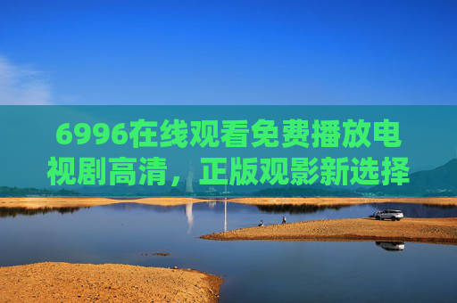 6996在线观看免费播放电视剧高清，正版观影新选择，安全与画质兼得，6996，免费高清正版电视剧，安全画质兼得