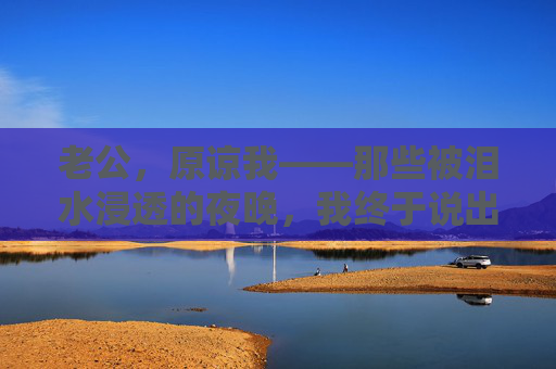 老公，原谅我——那些被泪水浸透的夜晚，我终于说出了藏在心底的话，老公，泪水浸透的夜晚，我终于说出了心底的原谅
