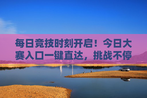 每日竞技时刻开启！今日大赛入口一键直达，挑战不停歇，好礼拿到手软！每日竞技时刻，一键直达大赛，挑战赢好礼