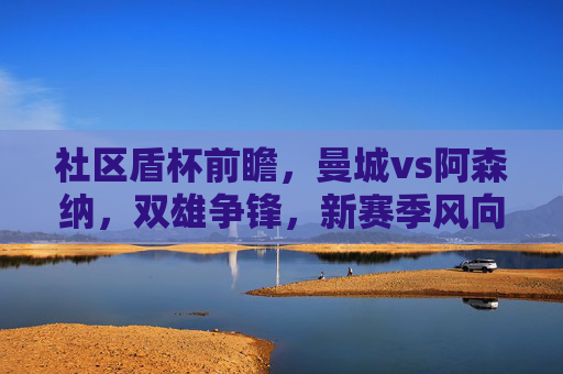 社区盾杯前瞻，曼城vs阿森纳，双雄争锋，新赛季风向标初现，社区盾杯前瞻，曼城vs阿森纳双雄争锋，新赛季风向标初现
