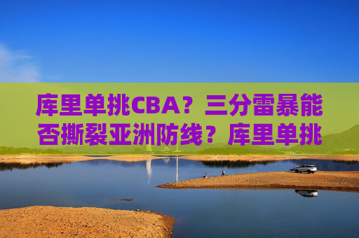 库里单挑CBA？三分雷暴能否撕裂亚洲防线？库里单挑CBA三分雷暴能否撕裂亚洲防线？