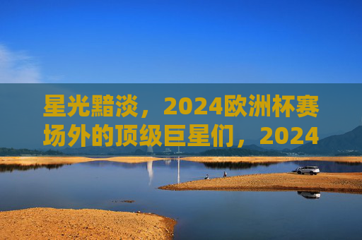 星光黯淡，2024欧洲杯赛场外的顶级巨星们，2024欧洲杯赛场外顶级巨星星光黯淡