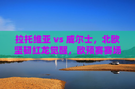 拉托维亚 vs 威尔士，北欧坚韧红龙觉醒，欧预赛赛场上的实力与信念碰撞，欧预赛拉托维亚vs威尔士，红龙觉醒，北欧坚韧实力信念碰撞
