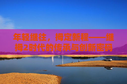 年轻继往，拇定新程——继拇2时代的传承与创新密码，继拇2时代，年轻传承与创新启程