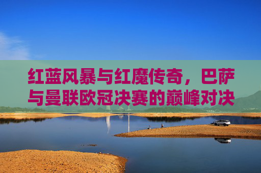 红蓝风暴与红魔传奇，巴萨与曼联欧冠决赛的巅峰对决，红蓝风暴与红魔传奇，巴萨曼联欧冠巅峰对决