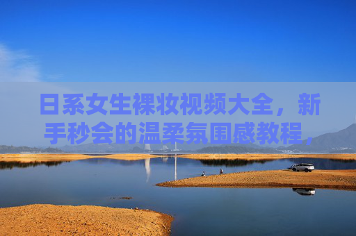 日系女生裸妆视频大全，新手秒会的温柔氛围感教程，附热门博主推荐，新手秒会！日系女生温柔氛围感裸妆教程大全（附博主推荐）
