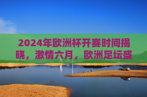 2024年欧洲杯开赛时间揭晓，激情六月，欧洲足坛盛宴即将点燃，2024欧洲杯开赛时间揭晓，激情六月点燃足坛盛宴