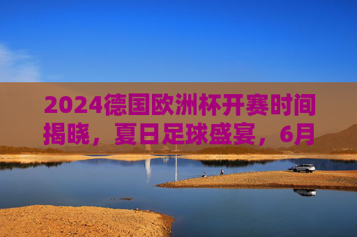 2024德国欧洲杯开赛时间揭晓，夏日足球盛宴，6月14日燃情启幕