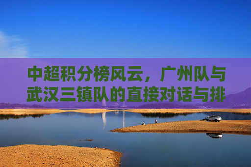 中超积分榜风云，广州队与武汉三镇队的直接对话与排名博弈