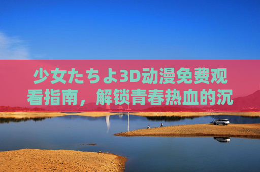 少女たちよ3D动漫免费观看指南,解锁青春热血的沉浸式盛宴,正版渠道随心看!少女たちよ3D动漫免费观看指南,正版渠道解锁青春热血沉浸式盛宴 少女たちよ3D动漫免费观看指南,解锁青春热血的沉浸式盛宴,正版渠道随心看!少女たちよ3D动漫免费观看指南,正版渠道解锁青春热血沉浸式盛宴