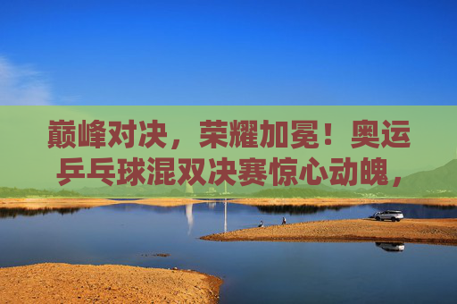 巅峰对决，荣耀加冕！奥运乒乓球混双决赛惊心动魄，巅峰对决荣耀加冕！奥运乒乓球混双决赛惊心动魄