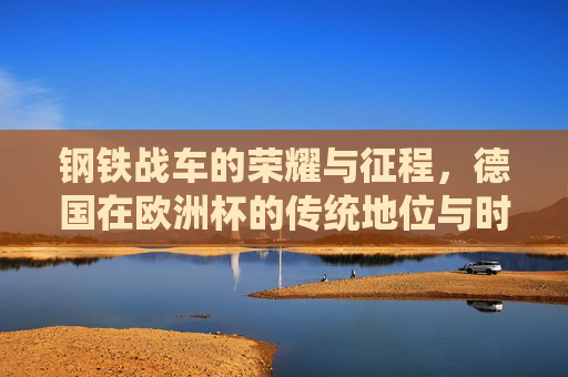 钢铁战车的荣耀与征程，德国在欧洲杯的传统地位与时代变奏