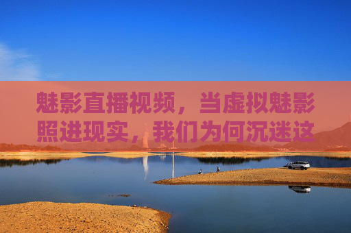 魅影直播视频，当虚拟魅影照进现实，我们为何沉迷这场虚实共舞？虚实共舞，魅影直播的沉迷之谜